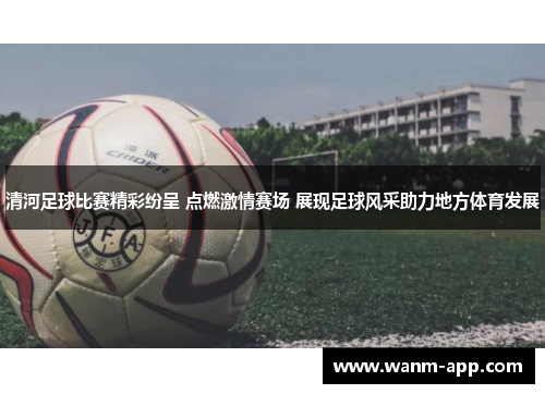 清河足球比赛精彩纷呈 点燃激情赛场 展现足球风采助力地方体育发展