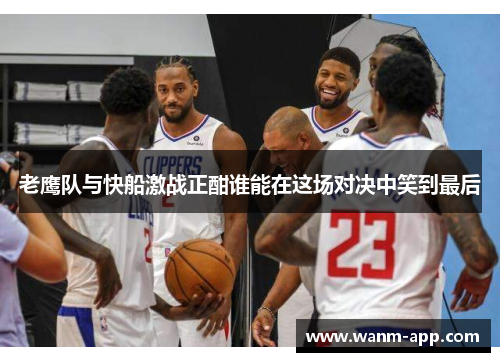老鹰队与快船激战正酣谁能在这场对决中笑到最后